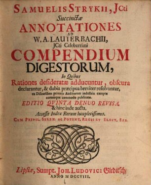 Samuelis Strykii, JCti Succinctæ Annotationes Ad W.A. Lauterbachii, JCti Celeberrimi Compendium Digestorum : n Quibus Rationes desideratæ adducuntur, obscura declarantur, & dubia præcipua breviter resolvuntur, ex Discursibus privatis Auditorum industria exceptæ eorumque commodo publicatæ