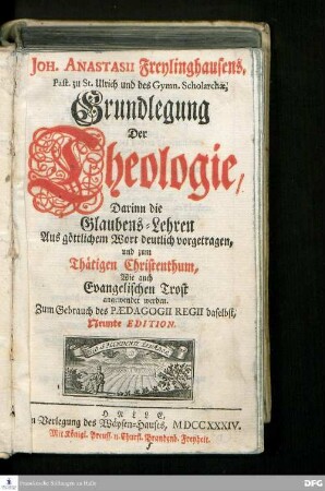 Joh. Anastasii Freylinghausens, Past. zu St. Ulrich und des Gymn. Scholarchæ, Grundlegung Der Theologie : Darinn die Glaubens-Lehren Aus göttlichem Wort deutlich vorgetragen, und zum Thätigen Christenthum, Wie auch Evangelischen Trost angewendet werden. Zum Gebrauch des Pædagogii Regii daselbst