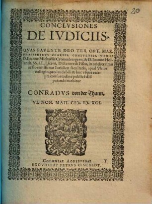 CONCLVSIONES DE IVDICIIS. QVAS FAVENTE DEO TER OPT. MAX. PRAESIDIBVS CLARISS. CONSVLTISS. VIRIS D. Ioanne Michaëlis Cronenburgero, & D. Ioanne Hollandt, SS. LL. Licent. Dictatore & Fisco, in celeberrimo ac florentissimo Iuridicae facultatis, apud Vbios collegio, pro laudabili & huc vsque recepta consuetudine publicè disputando tuebitur CONRADVS von der Thann. VI. NON. MAII. [MD]XCI.