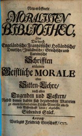 Neueröffnete Moralisten-Bibliothec, oder die durch engländische, frantzösische, holländische, deutsche, italiänische, griechische und lateinische Schriften erläuterte geistliche Morale oder Sitten-Lehre nach allen Tugenden und Lastern : nebst denen dahin sich beziehenden Materien zu einem sonderbaren Hülfs-Mittel für alle, so diese Wissenschaft lieben abgefasset. 7. 1717