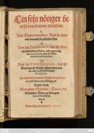 Ein sehr nötiger be=||richt von dreyen artickeln:|| I.|| Von Wunderwercken/ Was sie seyn/|| vnd warumb sie geschehen seyn.|| II.|| Von der Prouidentia, das ist/ Got=||tes vätterlicher fürsorg vnd regierung || aller ding: Darinn auch die Wun=||derwerck begriffen werden.|| III.|| Von der Praedestination, das ist/|| Gnadenwahl Gottes insonderheit/ wel=||che auch ein stück ist Göttlicher || Prouidentz.|| ... Gestelt durch || Georgium Spindler/ Diener des || Göttlichen Worts zu Berngaw || in der Obern Pfaltz.||