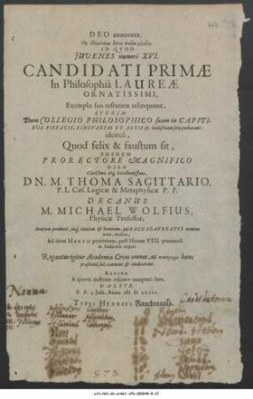 Deo annuente ... Id Quod Iuvenes numerô XVI. Candidati Primae In Philosophiâ Laureae Ornatissimi, Exemplo suo testatum relinquunt. Et enim Dum Collegio Philosophico suam in Capitibus pietatis, Linguarum Et Artium industriam satis probarunt: idcircò, Quod felix & faustum sit, Eosdem Prorectore ... M. Thoma Sagittario, ... Decanus M. Michael Wolfius In aciem producet, iisq[ue] titulum & honorem, qui Baccalaureatus nomine venit, conferet ... Valete. P. P. 4. Iulii Anno MDCXIII