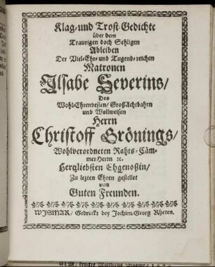 Klag- und Trost-Gedichte über dem Traurigen doch Sehligen Ableiben Der Viel-Ehr- und Tugend-reichen Matronen Ilsabe Severins/ Des Wohl-Ehrenvesten/ GroßAchtbahrn und Wollweisen Herrn Christoff Grönings/ Wohlverordneten Rahts-CämmerHerrn [et]c. Hertzliebsten Ehgenoßin