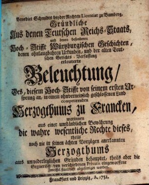 Benedict Schmidts beyder Rechten Licentiat zu Bamberg, Gründliche Aus denen Teutschen Reichs-Staats, und denen besonderen Hoch-Stifft Würtzburgischen Geschichten, denen ohnlaugbahren Urkunden, und der alten Teutschen Gerichts-Verfassung erleuterte Beleuchtung, Des, diesem Hoch-Stifft von seinem ersten Ursprung an, in einem ohnverneinlich geschlossenen Land competirenden Herzogthums zu Francken : worinnen aus einer umständlichen Bewährung die wahre wesentliche Rechte dieses, theils noch nie in seinen ächten Vorzügen anerkannten Herzogthums aus unwiderleglichen Gründen behauptet, theils aber die Gegnerisch- von verschiedenen Privatis eingeworffene Zweiffel standhaft abgefertiget worden