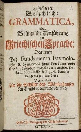 Erleichterte Griechische Grammatica, oder Gründliche Anführung zur Griechischen Sprache : Darinnen Die Fundamenta Etymologiae & Syntaxeos samt den Idiotismis und hinlänglicher Prosodie, wie auch die Doctrin de Dialectis & Figuris deutlich vorgetragen worden ; Vornemlich Für die Schüler des Waeysenhauses in Deutscher Sprache verfasset