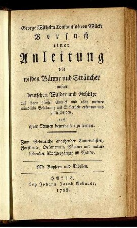 George Wilhelm Constantins von Wilcke Versuch einer Anleitung die wilden Bäume und Sträucher unsrer deutschen Wälder und Gehölze auf ihren bloßen Anblick und ohne weitere mündliche Belehrung mit Sicherheit erkennen und unterscheiden, auch ihren Nutzen beurtheilen zu lernen : Zum Gebrauche angehender Cameralisten, Forstleute, Oekonomen, Gärtner und naturliebender Spaziergänger im Walde ; Mit Kupfern und Tabellen
