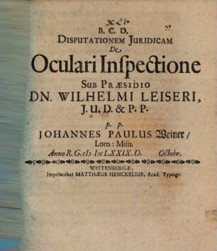 Disputationem Juridicam De Oculari Inspectione Sub Præsidio Dn. Wilhelmi Leiseri, J.U.D. & P.P. p.p. Johannes Paulus Weiner, Lom: Misn. Anno R.G. MDCLXXIX. D. Octobr.