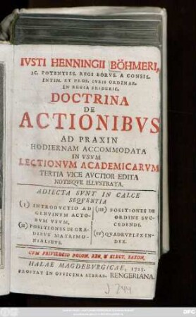 Ivsti Henningii Böhmeri, IC. Potensiss. Regi Borvs. A Consil. Intim. Et Prof. Ivris Ordinar. In Regia Frideric. Doctrina De Actionibvs Ad Praxin Hodiernam Accommodata : In Vsvm Lectionvm Academicarvm Tertia Vice Avctior Edita Notisqve Illvstrata ; Adiecta Svnt In Calce Seqventia (I) Introdvctio Ad Genvinvm Actorvm Vsvm. (II) Positiones De Gradibvs Matrimonialibvs. (III) Positiones De Ordine Svccendi. (IV) Qvadrvplex Index