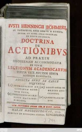 Ivsti Henningii Böhmeri, IC. Potensiss. Regi Borvs. A Consil. Intim. Et Prof. Ivris Ordinar. In Regia Frideric. Doctrina De Actionibvs Ad Praxin Hodiernam Accommodata : In Vsvm Lectionvm Academicarvm Tertia Vice Avctior Edita Notisqve Illvstrata ; Adiecta Svnt In Calce Seqventia (I) Introdvctio Ad Genvinvm Actorvm Vsvm. (II) Positiones De Gradibvs Matrimonialibvs. (III) Positiones De Ordine Svccendi. (IV) Qvadrvplex Index