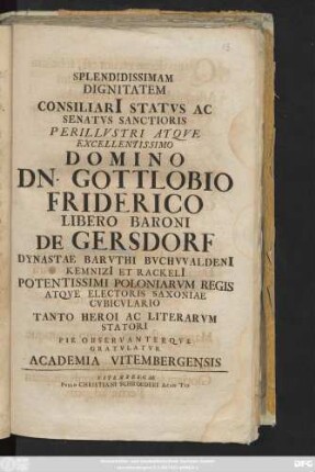 Splendidissimam Dignitatem Consiliari[i] Statvs Ac Senatvs Sanctioris Perillvstri Atqve Excellentissimo Domino Dn. Gottlobio Friderico Libero Baroni De Gersdorf Dynastae Barvthi Bvchvvaldeni[i] Kemnizi[i] Et Rackeli[i] Potentissimi Poloniarvm Regis Atqve Electoris Saxoniae Cvbicvlario Tanto Heroi Ac Literarvm Statori Pie Observanterqve Gratvlatvr Academia Vitembergensis : [P. P Prid. Calend. Mai. An. MDCCXXI]