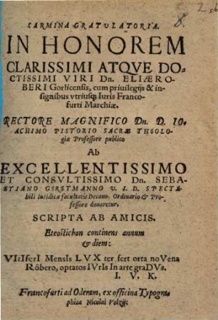 Carmina Gratvlatoria. In Honorem Clarissimi Atqve Doctissimi Viri Dn. Eliae Roberi Gorlicensis, cum priuilegijs & insignibus vtriusq[ue] Iuris Francofurti Marchiae : Rectore Magnifico Dn. D. Ioachimo Pistorio Sacrae Theologiae Professore publico Ab ... Dn. Sebastiano Gerstmanno V. I. D. ... donaretur, Scripta Ab Amicis. ...