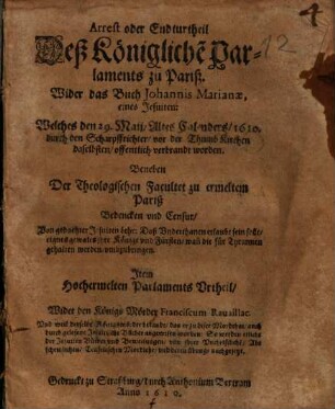 Arrest oder Endturtheil deß Königliche Parlaments zu Pariß wider das Buch Johannis Marianae, eines Jesuiten, welches den 29. Maij, altes Calenders, 1610 durch den Scharpffrichter vor der Thumbkirchen daselbsten offentlich verbrandt worden : Beneben Der Theologischen Facultet zu ermeltem Pariß Bedencken vnd Censur ...