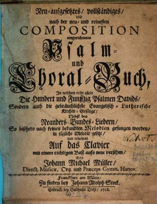 Neu-aufgesetztes, vollständiges, und nach der neu- und reinesten Composition eingerichtetes Psalm- und Choral-Buch : In welchem nicht allein Die Hundert und Funffzig Psalmen Davids, Sondern auch die gebräuchlichste Evangelisch-Lutherische Kirchen-Gesänge, Nebst des Neanders Bundes-Liedern, So bißhero nach keinen bekandten Melodien gesungen worden, in fügliche Melodien gesetzt, Und insgesamt Auf das Clavier mit einem richtigen Baß aufs neue versehen