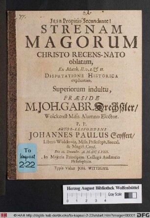 Strenam Magorum Christo Recens-Nato oblatam, Ex Matth. II. v. I. & II. Disputatione Historica explicatam, Superiorum indultu, Praeside M. Joh. Gabr. Drechßler/ Wolckenst. Misn. Alumno Elector. P.P. Autor-Respondens Johannes Paulus Seyffert/ Libert-Wolckwiz. Misn. ... Die 28. Decembr. A. M.DC.LXXII. In Maioris Principum Collegii Auditorio Philosophico