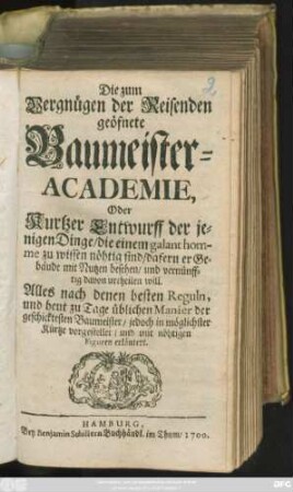 Die zum Vergnügen der Reisenden geöfnete Baumeister-Academie, Oder Kurtzer Entwurff der jenigen Dinge/ die einem galant homme zu wissen nöhtig sind/ dafern er Gebäude mit Nutzen besehen/ und vernünfftig davon urtheilen will : Alles nach denen besten Reguln, und heut zu Tage üblichen Manier der geschicktesten Baumeister ... vorgestellet/ und mit nöhtigen Figuren erläutert