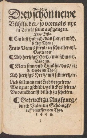 Drey schön newe Bühllieder/ so vormals nye in Truckt seind außgangen : Das Erste. Ein lust hab ich/ das frewet mich. Im Thon: Fraw Venus pfeyl/ in schneller eyl. Das Ander. Ach hertzigs Hertz/ mit schmertz. Das dritt. Mein sinn und Gmüht/ das/ [et]c. Beyde im Thon: Ach hertzigs Hertz/ mit schmertz [et]c. ...