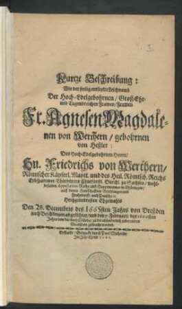 Kurtze Beschreibung: Wie der seelig entseelte Leichnamb Der Hoch-Edelgebohrnen ... Fr. Agnesen Magdalenen von Werthern/ gebohrnen von Heßler: Des ... Hn. Friedrichs von Werthern/ Römischer Käyserl. Maytt. und des Heil. Römisch. Reichs ErbCammer-Thürhüters ... Hertzgeliebtesten Ehgemahls : Den 28. Decembris des. 1665sten Jahrs von Dreßden nach Beichlingen abgeführet/ und den 7. Februarii des 1666sten Jahrs von dar nach Cölleda/ zu der absonderlich zubereiteten Grabstadt gebracht worden.