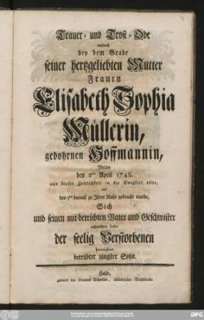 Trauer- und Trost-Ode wodurch bey dem Grabe seiner hertzgeliebten Mutter Frauen Elisabeth Sophia Müllerin, gebohrnen Hoffmannin, Welche den 2ten April 1748. aus dieser Zeitlichkeit in die Ewigkeit eilte, und den 5ten darauf zu Jhrer Ruhe gebracht wurde, Sich und seinen mit-betrübten Vater und Geschwister aufzurichten suchte der seelig Verstorbenen hinterlassener betrübter jüngster Sohn