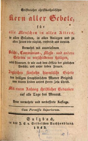 Geistreicher christkatholischer Kern aller Gebete : für alle Menschen in allen Altern, in allen Ständen, in allen Anliegen und zu allen Zeiten sehr nützlich, trostreich und dienlich ; Vermehrt mit auserlesenen Beicht-, Communion-, Meß- und andern Gebeten zu verschiedenen Heiligen ... ; Mit einem Anhang christlicher Gedanken auf alle Tag des Monats