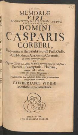 Memoriae Viri ... Domini Casparis Cörberi, Eloquentiae in illustri Julia Profess. Publ. Ordin. & Bibliothecae Academicae Curatoris, ab omni parte meritissimi : Qui Postquam XVII. Cal. Maii M.DCC. terrena mutavit coelestibus, Patroni, Praeceptoris, Hospitis, amore, fide, officiis, Suos Sibi indies devincientis, triste nobis reliquit desiderium, qualecunque hoc iustissimi luctus interpretamentum consecratum volumus, Cörberianae Viduae Moestissimi Commensales