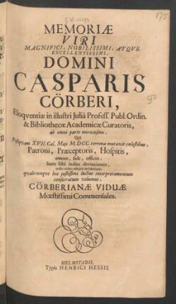 Memoriae Viri ... Domini Casparis Cörberi, Eloquentiae in illustri Julia Profess. Publ. Ordin. & Bibliothecae Academicae Curatoris, ab omni parte meritissimi : Qui Postquam XVII. Cal. Maii M.DCC. terrena mutavit coelestibus, Patroni, Praeceptoris, Hospitis, amore, fide, officiis, Suos Sibi indies devincientis, triste nobis reliquit desiderium, qualecunque hoc iustissimi luctus interpretamentum consecratum volumus, Cörberianae Viduae Moestissimi Commensales