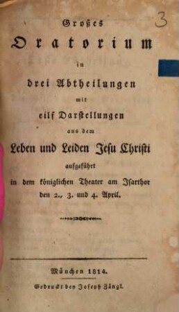 Großes Oratorium in drei Abtheilungen mit eilf Darstellungen aus dem Leben und Leiden Jesu Christi : aufgeführt in dem königlichen Theater am Isarthor den 2., 3. und 4. April