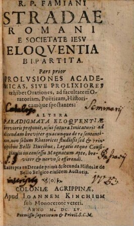 R.P. Famiani Stradae Romani E Societate Iesv Eloquentia Bipartita : Pars prior Prolvsiones Academicas, Sive Prolixiores exhibet Orationes ad facultatem Oratoriam, Poëticam, Historicamque spectantes: Altera Paradigmata Eloqventiae brevioris proponit ... : Excerpta ex Decade prima & secunda Historiae de Bello Belgico eiusdem Auctoris