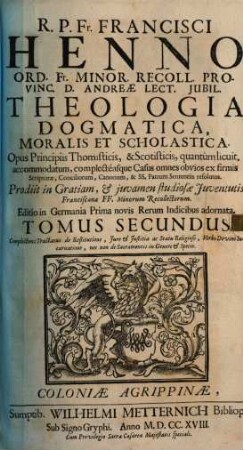 R. P. Fr. Francisci Henno Ord. Fr. Minor. Recoll. Provinciæ d. Andreæ Lector. Jubil. Theologia Dogmatica, Moralis Et Scholastica : Opus Principiis Thomisticis, & Scotisticis, quantùm licuit, accommodatum, complecténsque Casus omnes obvios ex firmis Scripturæ, Conciliorum, Canonum, & SS. Patrum Sententiis resolutos ; Prodiit in Gratiam, & juvamen studiosæ Juventutis Francisanæ FF. Minorum Recollectorum, 2. Complectens Tractatus de Restitutione, Jure & Justitia ac Statu Religioso, Verbi Divini Incarnatione, nec non de Sacramentis in Genere & Specie
