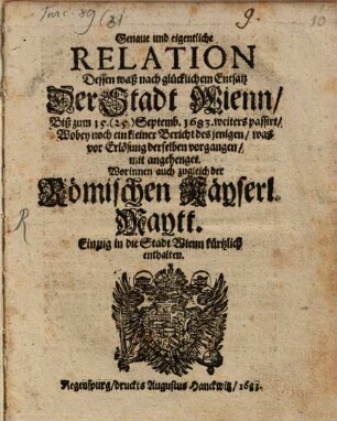 Genaue und eigentliche Relation Dessen Waß nach glücklichem Entsatz Der Stadt Wienn, Biß zum 15. (25.) Septemb. 1683. weiters passirt : Wobey noch ein keleiner Bericht des jenigen, was vor Erlösung derselben vorgangen, mit angehenget, Woruinnen acu zugleich der Römischen Käyserl. Maytt. Einzug in die Stadt Wienn kürtzlich enthalten