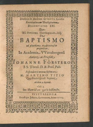 Exercitationum Theologicarum Dissertatio XII. Qua XI. Problema Theologicum, idq[ue] De Baptismo ad placidam symphilologian proponitur, In Academia Wittebergensi Autore ac Praeside Johanne Förstero SS. Theol. D. & Prof. Pub. Respondentis munus sustinente M. Martino Titio Quedlinburgensi Saxone. Ad diem 9. Septemb.