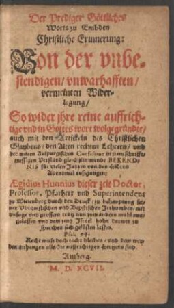 Der Prediger Gœttliches || Worts zu Embden || Christliche Erinnerung:|| Von der vnbe=||stendigen/ vnwarhafften/|| ... Wider=||legung/|| So wider jhre reine auffrich=||tige ... || auch mit den Artickeln des Christlichen || Glaubens ... vnd || der waren Auspurgischen Confession ... || gleichstimmende BEKEND=||NIS fuer vielen Jahren von des HErrn || Abendmal auszgangen:|| AEgidius Hunnius dieser zeit Doctor,|| Professor, Pfarherr vnd Superintendens || zu Wittenberg durch den Druck/ zu behauptung sei=||ner Vbiquistischen vnd Bepstischen Jrthumben ... || aus-||gelassen ... ||