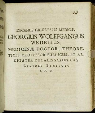 Decanus Facultatis Medicae, Georgius Wolffgangus Wedelius, Medicinae Doctor, Theoretices Professor Publicus, Et Archiater Ducalis Saxonicus, Lectori Benevolo S. P. D. : [P.P. Sub Sigillo Facultatis Medicae Ann. MDCLXXXIII. D. XVIII. April.]