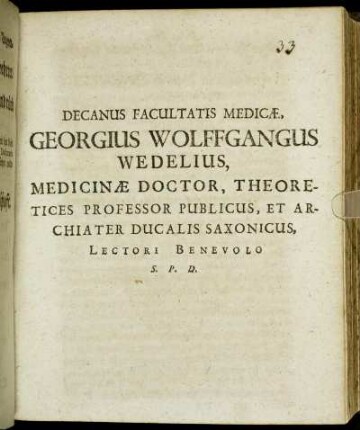 Decanus Facultatis Medicae, Georgius Wolffgangus Wedelius, Medicinae Doctor, Theoretices Professor Publicus, Et Archiater Ducalis Saxonicus, Lectori Benevolo S. P. D. : [P.P. Sub Sigillo Facultatis Medicae Ann. MDCLXXXIII. D. XVIII. April.]