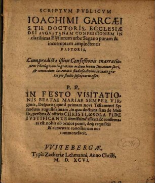 Scriptvm Pvblicvm Ioachimi Garcaei S. Th. Doctoris, Ecclesiae Dei Avgvstanam Confessionem In clarissima Elysiorum urbe Sagano puram & incorruptam amplectentis Pastoris : Cum praedictae istius Confeßionis enarrationem Theologicam in gratiam ordinis horum Ducatuum sacri, & commodum iuventutis studiosae divina iuvante gratia pio studio suscepturus esset. P. P. In Festo Visitationis Beatae Mariae Semper Virginis, Deiparae: quod primam novi Testamenti Synodum augustissimam, in qua doctrina sana de Messia, persona & officio Christi, & Sola Fide Ivstificante firmissime asserta & confirmata est, nobis ob oculos ponit, deq[ue] requisitis & autoritate conciliorum nos commonefacit