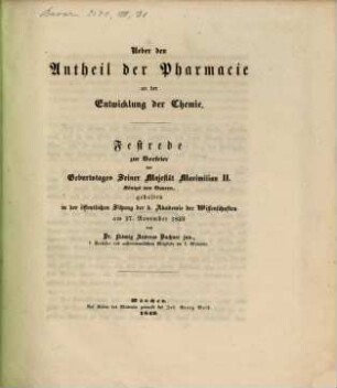 Über den Antheil der Pharmacie an der Entwicklung der Chemie : Festrede zur Vorfeier des Geburtstages Seiner Majestät Maximilian II., Königs von Bayern, gehalten in der öffentlichen Sitzung der k. Akad. der Wissenschaften am 27. November 1849