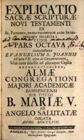 Explicatio Sacrae Scripturae Novi Testamenti : Ex Ss. Patribus, Probatissimísque Aliis Interpretibus Collecta ; Cuius Pars ... Complectens ... Una cum selectis ad pleraque Capita Observationibus, Almae Congregationi Maiori Academicae Bambergensi Sub Titulo B. Mariae V. Ab Angelo Salutatae In Strenam Oblata ..., 8. Complectens Evangelium S. Joannis à Capite VII. usque ad Coenam ultimam