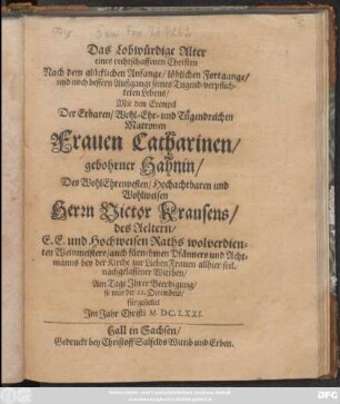 Das Lobwürdige Alter eines rechtschaffenen Christen Nach dem glücklichen Anfange/ löblichen Fortgange/ und noch besseren Außgagange seines Tugend-verpflilchteten Lebens : Mit dem Exempel Der ... Frauen Catharinen/ gebohrner Hahnin/ Des ... Herrn Victor Krausens/ des Aeltern ... seel. nachgelassener Wittben/ Am Tage Ihrerer Beerdigung/ so war der 22. Decembris/ fürgestellet Im Jahr Christi M.DC.LXXI.