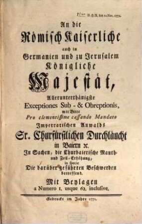 An die Römisch Kaiserliche auch in Germanien und zu Jerusalem Königliche Majestät Allerunterthänigste Exceptiones Sub- & Obreptionis mit Bitte Pro clementissime cassando Mandato Impetratischen Anwalds Sr. Churfürstlichen Durchläucht in Baiern [et]c. In Sachen, die Churbaierische Mauth- und Zoll-Erhöhung, in specie Die darüber geführten Beschwerden betreffend : Mit Beylagen a Numero 1. usque 62. inclusive ; Pstum R.H.R. den 12. Nov. 1771.