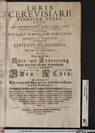 Iuris Cerevisiarii Vindiciae Vindicatae, Et Ab Improperatis Iuris Atque Facti Erroribus Facili Negotio Liberatae, Fallaci Simulatae Veritatis Et Iustitiae Speculo Oppositae Pro Civitate Hildesiensi, Eiusque Tribu Braxatoria, Das ist: Drittmahlige Rett- und Behauptung Des/ der Löbl: Stadt Hildesheim privativè, zustehenden Brau-Rechts : Entgegen gesetzet Dem trieglichen Spiegel der verstelleten Wahrheit und Gerechtigkeit/ Vermittelst welcher der Brauer-Gilde begründete Intentio sowol in possessorio (darinn man noch zur Zeit lediglich versiret) als auch allenfalls und eventualiter in petitorio, praemissa protestatione solitâ, klärlich vor Augen gestellet ...