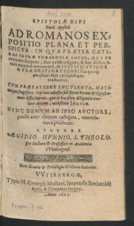 Epistolae Divi Pauli Apostoli Ad Romanos Expositio Plana Et Perspicua : In Qua Praeter Caeteros Sacrae Theologiae Locos, Qui Ex contextu surgunt, duo valde insignes, & hoc nostro seculo maxime controversi, de Iustificatione & Praedestinatione (sua quisq[ue] peculiari sede) dilucide pertractantur ; Cum Praefatione Luculenta ... Nec non adiecto sub finem Rerum & Quaestionum difficiliorum ... Indice