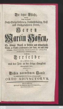 Die letzte Pflicht, welche dem weyland Hoch-Edelgebohrnen, Hochachtbaren, Vest und Hochgelahrten Herrn, Herrn Martin Hassen, Sr. Königl. Majest. in Pohlen und Churfürstl. Durchl. zu Sachsen Hochbestallten Hof-Rath, wie auch ... Professori Moralivm Et Civilivm Pvblico Ordinario, nachdem Derselbe am 9. Februar. 1750. aus der Zeit in die selige Ewigkeit übergangen war, abstattete, und Dessen vornehmen Hause in nachfolgenden Zeilen zu erkennen gab Ordo Adivnctorvm
