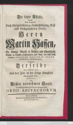 Die letzte Pflicht, welche dem weyland Hoch-Edelgebohrnen, Hochachtbaren, Vest und Hochgelahrten Herrn, Herrn Martin Hassen, Sr. Königl. Majest. in Pohlen und Churfürstl. Durchl. zu Sachsen Hochbestallten Hof-Rath, wie auch ... Professori Moralivm Et Civilivm Pvblico Ordinario, nachdem Derselbe am 9. Februar. 1750. aus der Zeit in die selige Ewigkeit übergangen war, abstattete, und Dessen vornehmen Hause in nachfolgenden Zeilen zu erkennen gab Ordo Adivnctorvm