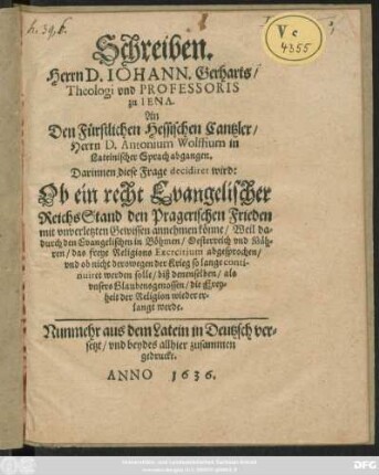 Schreiben. Herrn D. Johann. Gerharts/ Theologi und Professoris zu Iena. An Den Fürstlichen Hessischen Cantzler/ Herrn Antonium Wolffium in Lateinischer Sprach abgangen. Darinnen diese Frage decidiret wird: Ob ein recht Evangelischer ReichsStand den Pragerischen Frieden mit unverletzten Gewissen annehmen könne ... : Nunmehr aus dem Latein in Deutzsch versetzt ...