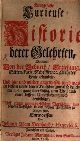 Kurtzgefaste Curieuse Historie derer Gelehrten : Darinnen Von der Geburth, Erziehung, Sitten, Fatis, Schrifften [et]c. gelehrter Leute gehandelt, Und hin und wieder angewiesen wird was in diesem unter denen Teutschen zumal so beliebten studio gantz überflüßig, zum Theil auch einer bessern Untersuchung noch benöthiget : Nebst einem unmaßgeblichen Vorschlag, wie dasselbe künfftighin in eine richtige Verfassung zu bringen seye