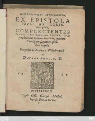DISPVTATIONES SEPTENDECIM,|| EX EPISTOLA || PAVLI AD CORIN-||thios priori,|| COMPLECTENTES || PERSPICVAM ANALYSIN TEXTVS, CVM || explicatione locorum dogmatikōn, quorum || Catalogum sequentes osten-||dunt pagellae,|| Propositae in Academia VVitebergensi || à || DAVIDE RUNGIO, D.||