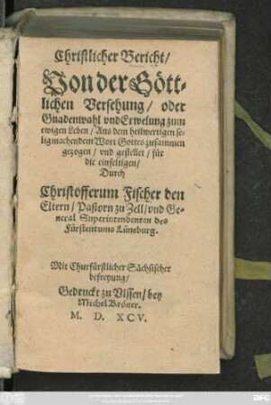 Christlicher Bericht/|| Von der G#oett=||lichen Versehung/ oder || Gnadenwahl vnd Erwelung zum || ewigen Leben/ Aus dem ... || Wort Gottes zusammen||gezogen/ vnd gestellet ... || Durch || Christofferum Fischer den || Eltern/ Pastorn zu Zell/ vnd Ge=||neral Superintendenten des || Fürstentums Lüneburg.||