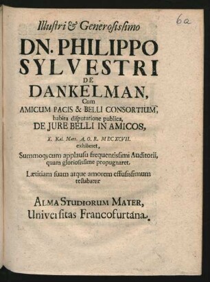 Illustri & Generosissimo Dn. Philippo Sylvestri De Dankelman, Cum Amicum Pacis & Belli Consortium, habita disputatione publica, De Jure Belli In Amicos, X. Kal. Mart. A.O.R. MDCXCVII. exhiberet, Summoq[ue] cum applausu frequentissimi Auditorii, quam gloriosissime propugnaret, Lætitiam suam atque amorem effusissimum testabatur Alma Studiorum Mater, Universitas Francofurtana