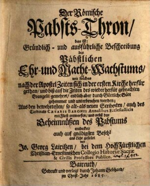 Der Römische Pabsts-Thron, das ist: Gründlich- und ausführliche Beschreibung des Päbstlichen Ehr- und Macht-Wachstums : wie solches nach der Apostel Zeiten sich in der ersten Kirche herfür gethan, und ... gemehret, endlich aber ... unterbrochen worden ; Aus den bewehrtesten ... Scribenten, als auch des Cardinals Caesaris Baronii Annalibus Ecclesiasticis ... entworfen, und nebst den Geheimnüßen des Pabstums entdecket ...