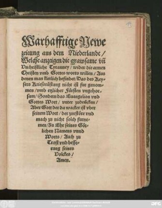 Warhafftige Newe || zeitung aus dem Niederlandt/|| Welche anzeigen die grawsame vñ || Vnchristliche Tyranney/ wider die armen || Christen vmb Gottes worts willen/ Aus || denen man klerlich befindet/ Das des Key=||sers Kriessrüstung nicht ist fur genom=||men/ vmb etzlicher Fürsten vngehor=||sam/ Sondern das Euangelion vnd || Gottes Wort/ vnter zudrücken/|| ... Zu Ehr seines Göt=||lichen Namens vnnd || Worts/ Auch zu || Trost vnd besse=||rung seines || Volckes/|| Amen.||