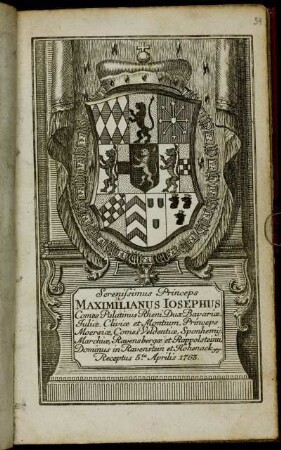 Serenissimus Princeps Maximilianus Iosephus Comes Palatinus Rheni, Dux Bavariæ, Juliæ, Cliviæ et Montium, Princeps Moersiæ, Comes Veldentiæ, Sponheimij, Marchiæ, Ravensbergæ er Rapplsteinii, Dominus in Ravenstein et Hohenack &c. &c. Receptus 5.ta Aprilis 1763